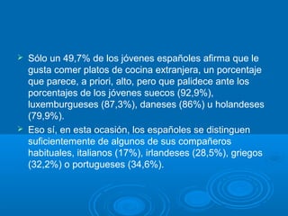  Sólo un 49,7% de los jóvenes españoles afirma que le
gusta comer platos de cocina extranjera, un porcentaje
que parece, a priori, alto, pero que palidece ante los
porcentajes de los jóvenes suecos (92,9%),
luxemburgueses (87,3%), daneses (86%) u holandeses
(79,9%).
 Eso sí, en esta ocasión, los españoles se distinguen
suficientemente de algunos de sus compañeros
habituales, italianos (17%), irlandeses (28,5%), griegos
(32,2%) o portugueses (34,6%).
 