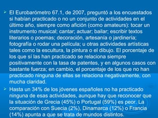  El Eurobarómetro 67.1, de 2007, preguntó a los encuestados
si habían practicado o no un conjunto de actividades en el
último año, siempre como afición (como amateurs): tocar un
instrumento musical; cantar; actuar; bailar; escribir textos
literarios o poemas; decoración, artesanía o jardinería;
fotografía o rodar una película; u otras actividades artísticas
tales como la escultura, la pintura o el dibujo. El porcentaje de
los que sí las han practicado se relaciona siempre
positivamente con la tasa de patentes, y en algunos casos con
bastante fuerza; en cambio, el porcentaje de los que no han
practicado ninguna de ellas se relaciona negativamente, con
mucha claridad.
 Hasta un 34% de los jóvenes españoles no ha practicado
ninguna de esas actividades, aunque hay que reconocer que
la situación de Grecia (45%) o Portugal (59%) es peor. La
comparación con Suecia (2%), Dinamarca (12%) o Francia
(14%) apunta a que se trata de mundos distintos.
 