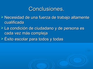 Conclusiones.Conclusiones.
 Necesidad de una fuerza de trabajo altamenteNecesidad de una fuerza de trabajo altamente
cualificadacualificada
 La condición de ciudadano y de persona esLa condición de ciudadano y de persona es
cada vez más complejacada vez más compleja
 Éxito escolar para todos y todasÉxito escolar para todos y todas
 