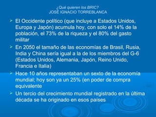 ¿Qué quieren los BRIC?
JOSÉ IGNACIO TORREBLANCA
 El Occidente político (que incluye a Estados Unidos,
Europa y Japón) acumula hoy, con solo el 14% de la
población, el 73% de la riqueza y el 80% del gasto
militar
 En 2050 el tamaño de las economías de Brasil, Rusia,
India y China sería igual a la de los miembros del G-6
(Estados Unidos, Alemania, Japón, Reino Unido,
Francia e Italia)
 Hace 10 años representaban un sexto de la economía
mundial; hoy son ya un 25% (en poder de compra
equivalente
 Un tercio del crecimiento mundial registrado en la última
década se ha originado en esos países
 