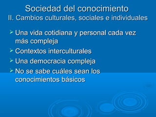 Sociedad del conocimientoSociedad del conocimiento
II. Cambios culturales, sociales e individualesII. Cambios culturales, sociales e individuales
 Una vida cotidiana y personal cada vezUna vida cotidiana y personal cada vez
más complejamás compleja
 Contextos interculturalesContextos interculturales
 Una democracia complejaUna democracia compleja
 No se sabe cuáles sean losNo se sabe cuáles sean los
conocimientos básicosconocimientos básicos
 
