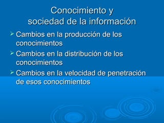 Conocimiento yConocimiento y
sociedad de la informaciónsociedad de la información
 Cambios en la producción de losCambios en la producción de los
conocimientosconocimientos
 Cambios en la distribución de losCambios en la distribución de los
conocimientosconocimientos
 Cambios en la velocidad de penetraciónCambios en la velocidad de penetración
de esos conocimientosde esos conocimientos
 