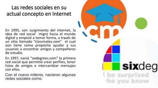 Las redes sociales en su
actual concepto en Internet
En 1995, con surgimiento del Internet, la
idea de red social migró ha...