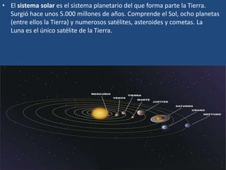 • El sistema solar es el sistema planetario del que forma parte la Tierra.
Surgió hace unos 5.000 millones de años. Comprende el Sol, ocho planetas
(entre ellos la Tierra) y numerosos satélites, asteroides y cometas. La
Luna es el único satélite de la Tierra.
 