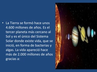 • La Tierra se formó hace unos
4.600 millones de años. Es el
tercer planeta más cercano al
Sol y es el único del Sistema
Solar donde existe vida, que se
inició, en forma de bacterias y
algas. La vida apareció hace
más de 2.000 millones de años
gracias a:
 