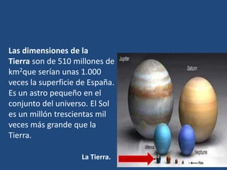 Las dimensiones de la
Tierra son de 510 millones de
km2que serían unas 1.000
veces la superficie de España.
Es un astro pequeño en el
conjunto del universo. El Sol
es un millón trescientas mil
veces más grande que la
Tierra.
La Tierra.
 