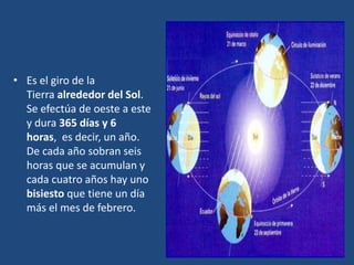 • Es el giro de la
Tierra alrededor del Sol.
Se efectúa de oeste a este
y dura 365 días y 6
horas, es decir, un año.
De cada año sobran seis
horas que se acumulan y
cada cuatro años hay uno
bisiesto que tiene un día
más el mes de febrero.
 
