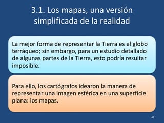3.1. Los mapas, una versión
simplificada de la realidad
La mejor forma de representar la Tierra es el globo
terráqueo; sin embargo, para un estudio detallado
de algunas partes de la Tierra, esto podría resultar
imposible.
Para ello, los cartógrafos idearon la manera de
representar una imagen esférica en una superficie
plana: los mapas.
42
 
