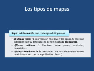 Los tipos de mapas
• a) Mapas físicos  representan el relieve y las aguas. Si contiene
indicaciones muy detalladas se denomina mapa topográfico.
• b)Mapas políticos  Fronteras entre países, provincias,
municipios…
• c) Mapas temáticos  Se centran en una zona determinada y con
una información concreta (población, clima…)
Según la información que contengan distinguimos:
 