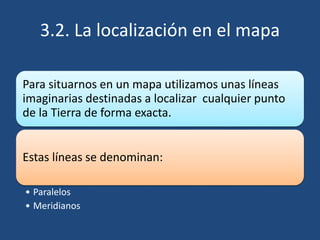 3.2. La localización en el mapa
Para situarnos en un mapa utilizamos unas líneas
imaginarias destinadas a localizar cualquier punto
de la Tierra de forma exacta.
Estas líneas se denominan:
• Paralelos
• Meridianos
 