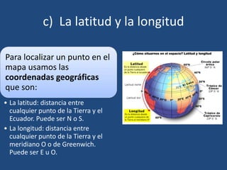 c) La latitud y la longitud
Para localizar un punto en el
mapa usamos las
coordenadas geográficas
que son:
• La latitud: distancia entre
cualquier punto de la Tierra y el
Ecuador. Puede ser N o S.
• La longitud: distancia entre
cualquier punto de la Tierra y el
meridiano O o de Greenwich.
Puede ser E u O.
 