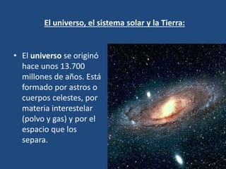 El universo, el sistema solar y la Tierra:
• El universo se originó
hace unos 13.700
millones de años. Está
formado por astros o
cuerpos celestes, por
materia interestelar
(polvo y gas) y por el
espacio que los
separa.
 