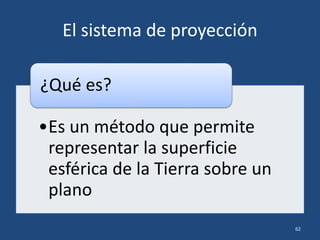 El sistema de proyección
•Es un método que permite
representar la superficie
esférica de la Tierra sobre un
plano
¿Qué es?
62
 