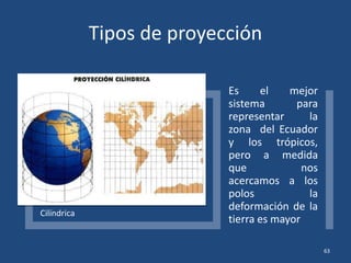 Tipos de proyección
Cilíndrica
Es el mejor
sistema para
representar la
zona del Ecuador
y los trópicos,
pero a medida
que nos
acercamos a los
polos la
deformación de la
tierra es mayor
63
 