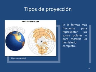 Tipos de proyección
Plana o cenital
Es la formas más
frecuente para
representar las
zonas polares o
para mostrar un
hemisferio
completo.
66
 