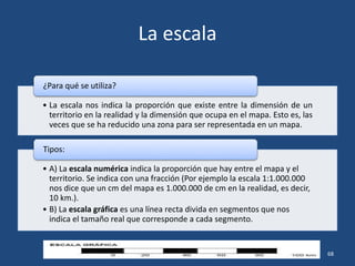 La escala
• La escala nos indica la proporción que existe entre la dimensión de un
territorio en la realidad y la dimensión que ocupa en el mapa. Esto es, las
veces que se ha reducido una zona para ser representada en un mapa.
¿Para qué se utiliza?
• A) La escala numérica indica la proporción que hay entre el mapa y el
territorio. Se indica con una fracción (Por ejemplo la escala 1:1.000.000
nos dice que un cm del mapa es 1.000.000 de cm en la realidad, es decir,
10 km.).
• B) La escala gráfica es una línea recta divida en segmentos que nos
indica el tamaño real que corresponde a cada segmento.
Tipos:
Profesor: Javier Anzano 68
 