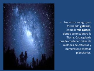 • Los astros se agrupan
formando galaxias,
como la Vía Láctea,
donde se encuentra la
Tierra. Cada galaxia
puede contener miles de
millones de estrellas y
numerosos sistemas
planetarios.
 
