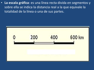 • La escala gráfica: es una línea recta divida en segmentos y
sobre ella se indica la distancia real a la que equivale la
totalidad de la línea o una de sus partes.
 