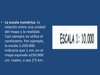 • La escala numérica: la
relación entre una unidad
del mapa y la realidad.
Casi siempre se utiliza el
centímetro. Por ejemplo,
la escala 1:250.000
indicaría que 1 cm. en el
mapa equivale a250.000
cm. reales, o sea 2’5 km.
 