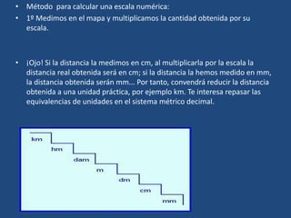 • Método para calcular una escala numérica:
• 1º Medimos en el mapa y multiplicamos la cantidad obtenida por su
escala.
• ¡Ojo! Si la distancia la medimos en cm, al multiplicarla por la escala la
distancia real obtenida será en cm; si la distancia la hemos medido en mm,
la distancia obtenida serán mm... Por tanto, convendrá reducir la distancia
obtenida a una unidad práctica, por ejemplo km. Te interesa repasar las
equivalencias de unidades en el sistema métrico decimal.
 