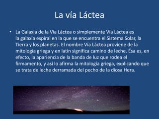 La vía Láctea
• La Galaxia de la Vía Láctea o simplemente Vía Láctea es
la galaxia espiral en la que se encuentra el Sistema Solar, la
Tierra y los planetas. El nombre Vía Láctea proviene de la
mitología griega y en latín significa camino de leche. Ésa es, en
efecto, la apariencia de la banda de luz que rodea el
firmamento, y así lo afirma la mitología griega, explicando que
se trata de leche derramada del pecho de la diosa Hera.
 