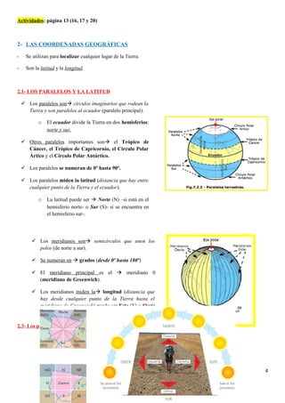 Actividades: página 13 (16, 17 y 20)
2- LAS COORDENADAS GEOGRÁFICAS
- Se utilizan para localizar cualquier lugar de la Tierra.
- Son la latitud y la longitud.
2.1- LOS PARALELOS Y LA LATITUD
2.2- LOS MERIDIANOS Y LA LONGITUD
2.3- Los puntos cardinales
4
 Los meridianos son semicírculos que unen los
polos (de norte a sur).
 Se numeran en  grados (desde 0º hasta 180º)
 El meridiano principal es el  meridiano 0
(meridiano de Greenwich).
 Los meridianos miden la longitud (distancia que
hay desde cualquier punto de la Tierra hasta el
meridiano de Greenwich) puede ser Este (E) u Oeste
(O)
 Los paralelos son círculos imaginarios que rodean la
Tierra y son paralelos al ecuador (paralelo principal).
o El ecuador divide la Tierra en dos hemisferios:
norte y sur.
 Otros paralelos importantes son el Trópico de
Cáncer, el Trópico de Capricornio, el Círculo Polar
Ártico y el Círculo Polar Antártico.
 Los paralelos se numeran de 0º hasta 90º.
 Los paralelos miden la latitud (distancia que hay entre
cualquier punto de la Tierra y el ecuador).
o La latitud puede ser  Norte (N) –si está en el
hemisferio norte- o Sur (S)- si se encuentra en
el hemisferio sur-.
 