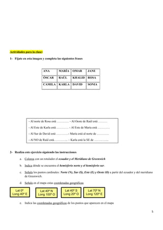 Actividades para la clase:
1- Fíjate en esta imagen y completa las siguientes frases
2- Realiza este ejercicio siguiendo las instrucciones
a. Colorea con un rotulador el ecuador y el Meridiano de Greenwich
b. Indica dónde se encuentra el hemisferio norte y el hemisferio sur.
c. Señala los puntos cardinales: Norte (N), Sur (S), Este (E) y Oeste (O) a partir del ecuador y del meridiano
de Greenwich.
d. Señala en el mapa estas coordenadas geográficas
e. Indica las coordenadas geográficas de los puntos que aparecen en el mapa
5
ANA MARÍA OMAR JANE
ÓSCAR RAÚL KHALID ROSA
CAMILA KARLA DAVID SONIA
- Al norte de Rosa está ………… - Al Oeste de Raúl está ………
- Al Este de Karla está ………… - Al Este de María está …………
- Al Sur de David está …………- María está al norte de …………
- Al NO de Raúl está………….. – Karla está la SE de …………...
Lat 40º N
Long 100º O
Lat 40º S
Long 20º O
Lat 70º N
Long 120º E
Lat 0º
Long 40º E
 