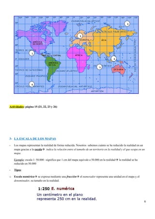 Actividades: página 15 (21, 22, 23 y 26)
3- LA ESCALA DE LOS MAPAS
- Los mapas representan la realidad de forma reducida. Nosotros sabemos cuánto se ha reducido la realidad en un
mapa gracias a la escala indica la relación entre el tamaño de un territorio en la realidad y el que ocupa en un
mapa.
Ejemplo: escala 1: 50.000 –significa que 1 cm del mapa equivale a 50.000 en la realidad la realidad se ha
reducido en 50.000
- Tipos:
o Escala numérica se expresa mediante una fracción el numerador representa una unidad en el mapa y el
denominador, su tamaño en la realidad.
6
5
4
3
6
1
2
 