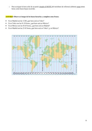 o Para averiguar la hora solar de un punto situado al OESTE del meridiano de referencia deberás restar tantas
horas como husos hayas recorrido.
Actividad: Observa el mapa de los husos horarios y completa estas frases:
• Si en Madrid son las 12.00 ¿qué hora será en Tokio?
• Si en Tokio son las 01.30 horas, ¿qué hora será en México?
• Si en México son las 05.45 horas, ¿qué hora será en Madrid?
• Si en Madrid son las 23.45 horas ¿qué hora será en Tokio? ¿y en México?
8
 