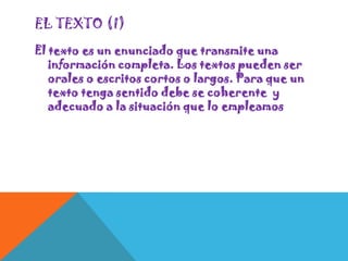 EL TEXTO (I)
El texto es un enunciado que transmite una
información completa. Los textos pueden ser
orales o escritos cortos o largos. Para que un
texto tenga sentido debe se coherente y
adecuado a la situación que lo empleamos

 