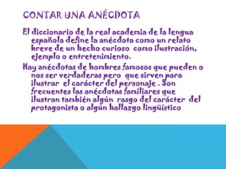 CONTAR UNA ANÉCDOTA
El diccionario de la real academia de la lengua
española define la anécdota como un relato
breve de un hecho curioso como ilustración,
ejemplo o entretenimiento.
Hay anécdotas de hombres famosos que pueden o
nos ser verdaderas pero que sirven para
ilustrar el carácter del personaje . Son
frecuentes las anécdotas familiares que
ilustran también algún rasgo del carácter del
protagonista o algún hallazgo lingüístico

 