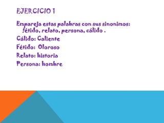 EJERCICIO 1
Empareja estas palabras con sus sinonimos:
fétido, relato, persona, cálido .
Cálido: Caliente
Fétido: Oloroso
Relato: historia
Persona: hombre

 