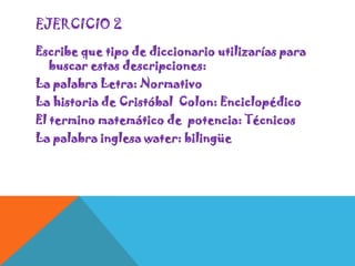 EJERCICIO 2
Escribe que tipo de diccionario utilizarías para
buscar estas descripciones:
La palabra Letra: Normativo
La historia de Cristóbal Colon: Enciclopédico
El termino matemático de potencia: Técnicos
La palabra inglesa water: bilingüe

 