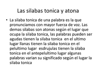Las silabas tonica y atona 
• La silaba tonica de una palabra es la que 
pronunciamos con mayor fuerza de voz. Las 
demas silabas son atonas según el lugar que 
ocupa la silaba tonica, las palabras pueden ser 
agudas tienen la silaba tonica en el ultimo 
lugar llanas tienen la silaba tonica en el 
pelultimo lugar esdrujulas tienen la silaba 
tonica en el antepelultimo lugar algunas 
palabras varian su significado según el lugar la 
silaba tonica 
 