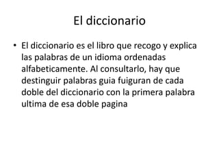 El diccionario 
• El diccionario es el libro que recogo y explica 
las palabras de un idioma ordenadas 
alfabeticamente. Al consultarlo, hay que 
destinguir palabras guia fuiguran de cada 
doble del diccionario con la primera palabra 
ultima de esa doble pagina 
 