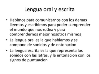 Lengua oral y escrita 
• Hablmos para comunicarnos con los demas 
lleemos y escribimos para poder comprender 
el mundo que nos rodea y para 
comprendernos mejor nosotros mismos 
• La lengua oral es la que hablamos y se 
compone de sonidos y de entonacion 
• La lengua escrita es la que representa los 
sonidos con las letras, y la entonacion con los 
signos de puntuacion 
 