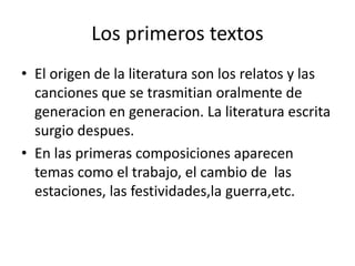 Los primeros textos 
• El origen de la literatura son los relatos y las 
canciones que se trasmitian oralmente de 
generacion en generacion. La literatura escrita 
surgio despues. 
• En las primeras composiciones aparecen 
temas como el trabajo, el cambio de las 
estaciones, las festividades,la guerra,etc. 
