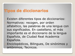 Tipos de diccionarios
Existen diferentes tipos de diccionarios:
Normativos: recogen, por orden
alfabético, las palabras de una lengua con
sus significados. En castellano, el más
importante es el diccionario de la lengua
Española, de Ciudad Real Academia
Española.
Enciclopédicos, Bilingues, De sinónimos y
antónimos, Tecnicos.
