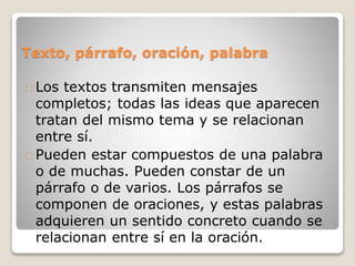 Texto, párrafo, oración, palabra
Los textos transmiten mensajes
completos; todas las ideas que aparecen
tratan del mismo tema y se relacionan
entre sí.
Pueden estar compuestos de una palabra
o de muchas. Pueden constar de un
párrafo o de varios. Los párrafos se
componen de oraciones, y estas palabras
adquieren un sentido concreto cuando se
relacionan entre sí en la oración.