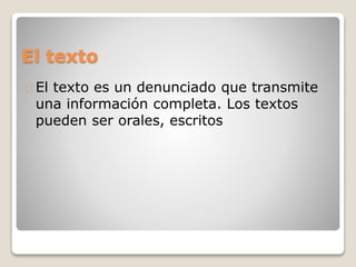 El texto
El texto es un denunciado que transmite
una información completa. Los textos
pueden ser orales, escritos