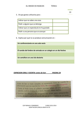 EL MIEDO DE MARCOS TEMA1
CEIP MANUEL FERNÁNDEZ CURSO 2013-2014
ADAPTACION LENGUA ANAYA 4º EP
10
5. Di que gestos utilizarías para :
Indicar que no sabes una cosa
Pedir a alguien que se detenga
Indicar que un espectáculo te ha gustado
Pedir a una persona que se acerque
6. Explica por qué no se produce comunicación en :
Un conferenciante en una sala vacía
El sonido del timbre de entrada en un colegio en un día festivo
Un semáforo en una isla desierta
EXPRESION ORAL Y ESCRITA: antes de leer PAGINA 24
 