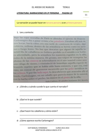 EL MIEDO DE MARCOS TEMA1
CEIP MANUEL FERNÁNDEZ CURSO 2013-2014
ADAPTACION LENGUA ANAYA 4º EP
11
LITERATURA: NARRACIONES EN 3º PERSONA PAGINA 25
La narración se puede hacer en tercera persona o en primera persona
1. Lee y contesta:
a- ¿Dónde y cuándo sucede lo que cuenta el narrador?
_______________________________________________________
_______________________________________________________
b- ¿Qué es lo que sucede?
______________________________________________________
______________________________________________________
c- ¿Qué hacen los caballeros y cómo están?
______________________________________________________
______________________________________________________
d- ¿Cómo aparece escrito Carlomagno?
______________________________________________________
 