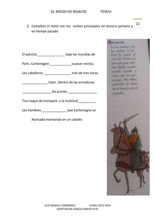EL MIEDO DE MARCOS TEMA1
CEIP MANUEL FERNÁNDEZ CURSO 2013-2014
ADAPTACION LENGUA ANAYA 4º EP
12
2. Completa el texto con los verbos principales en tercera persona y
en tiempo pasado
El ejército _______________ bajo las murallas de
París. Carlomagno ____________a pasar revista.
Los caballeros _______________ más de tres horas
______________ Calor. Dentro de las armaduras
________________ De pronto ________________
Tres toque de trompeta y la multitud__________
Los hombres______________ que Carlomagno se
Acercaba montando en un caballo
 