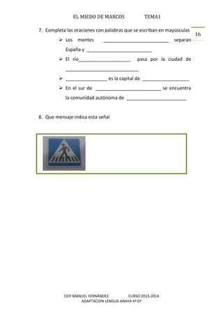 EL MIEDO DE MARCOS TEMA1
CEIP MANUEL FERNÁNDEZ CURSO 2013-2014
ADAPTACION LENGUA ANAYA 4º EP
16
7. Completa las oraciones con palabras que se escriban en mayúsculas
 Los montes _________________________ separan
España y _________________________
 El río____________________ pasa por la ciudad de
____________________________
 ________________ es la capital de __________________
 En el sur de _________________________ se encuentra
la comunidad autónoma de _______________________
8. Que mensaje indica esta señal
 