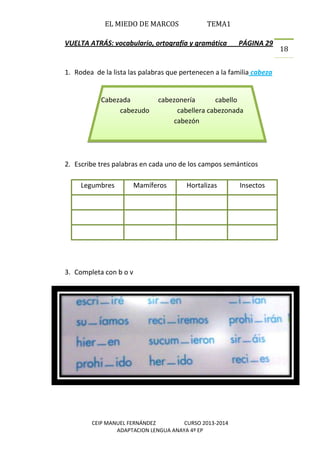 EL MIEDO DE MARCOS TEMA1
CEIP MANUEL FERNÁNDEZ CURSO 2013-2014
ADAPTACION LENGUA ANAYA 4º EP
18
VUELTA ATRÁS: vocabulario, ortografía y gramática PÁGINA 29
1. Rodea de la lista las palabras que pertenecen a la familia cabeza
2. Escribe tres palabras en cada uno de los campos semánticos
3. Completa con b o v
Legumbres Mamíferos Hortalizas Insectos
Cabezada cabezonería cabello
cabezudo cabellera cabezonada
cabezón
 