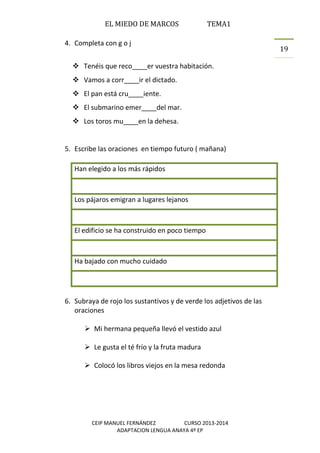 EL MIEDO DE MARCOS TEMA1
CEIP MANUEL FERNÁNDEZ CURSO 2013-2014
ADAPTACION LENGUA ANAYA 4º EP
19
4. Completa con g o j
 Tenéis que reco____er vuestra habitación.
 Vamos a corr____ir el dictado.
 El pan está cru____iente.
 El submarino emer____del mar.
 Los toros mu____en la dehesa.
5. Escribe las oraciones en tiempo futuro ( mañana)
Han elegido a los más rápidos
Los pájaros emigran a lugares lejanos
El edificio se ha construido en poco tiempo
Ha bajado con mucho cuidado
6. Subraya de rojo los sustantivos y de verde los adjetivos de las
oraciones
 Mi hermana pequeña llevó el vestido azul
 Le gusta el té frío y la fruta madura
 Colocó los libros viejos en la mesa redonda
 