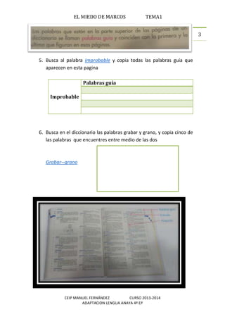 EL MIEDO DE MARCOS TEMA1
CEIP MANUEL FERNÁNDEZ CURSO 2013-2014
ADAPTACION LENGUA ANAYA 4º EP
3
5. Busca al palabra improbable y copia todas las palabras guía que
aparecen en esta pagina
Improbable
Palabras guía
6. Busca en el diccionario las palabras grabar y grano, y copia cinco de
las palabras que encuentres entre medio de las dos
Grabar--grano
1. ______________________
2. ______________________
3. ______________________
4. ______________________
5. ______________________
 