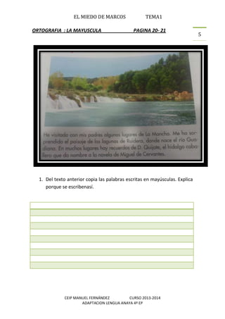 EL MIEDO DE MARCOS TEMA1
CEIP MANUEL FERNÁNDEZ CURSO 2013-2014
ADAPTACION LENGUA ANAYA 4º EP
5
ORTOGRAFIA : LA MAYUSCULA PAGINA 20- 21
1. Del texto anterior copia las palabras escritas en mayúsculas. Explica
porque se escribenasí.
 