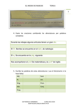 EL MIEDO DE MARCOS TEMA1
CEIP MANUEL FERNÁNDEZ CURSO 2013-2014
ADAPTACION LENGUA ANAYA 4º EP
7
4. Copia las oraciones cambiando las abreviaturas por palabras
completas
Durante las rebajas algunos artículos tienen un gran dto.
El Dr. Benítez se encuentra en el dpto..de radiología
El ej. Se encuentra en la pág, siguiente
Nos acompañaron el prof.De matemáticas y la profª de inglés
5. Escribe las palabras de estas abreviaturas ( usa el diccionario si te
hace falta)
Adj. Sust.
Pl. Art.
Sing. Pron.
Adv. Conj.
Prep.
 