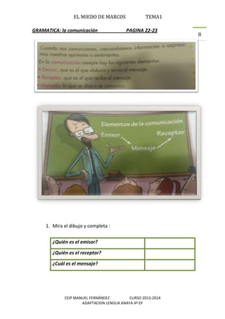 EL MIEDO DE MARCOS TEMA1
CEIP MANUEL FERNÁNDEZ CURSO 2013-2014
ADAPTACION LENGUA ANAYA 4º EP
8
GRAMATICA: la comunicación PAGINA 22-23
1. Mira el dibujo y completa :
¿Quién es el emisor?
¿Quién es el receptor?
¿Cuál es el mensaje?
 